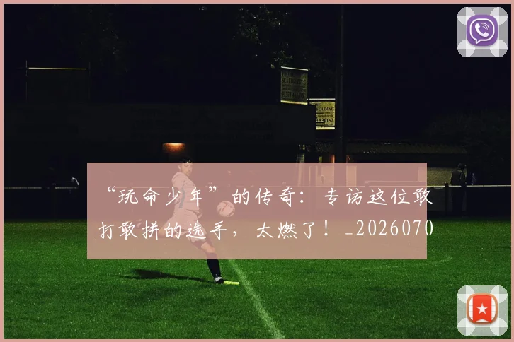 “玩命少年”的传奇：专访这位敢打敢拼的选手，太燃了！_20260702172829