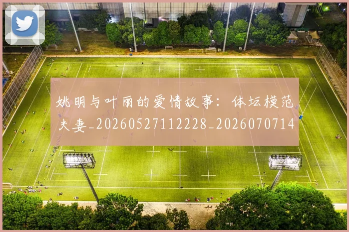 姚明与叶丽的爱情故事:体坛模范夫妻_20260527112228_20260707143001