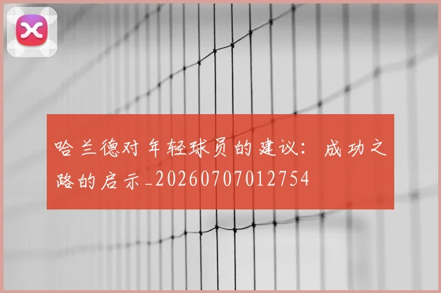 哈兰德对年轻球员的建议：成功之路的启示_20260707012754