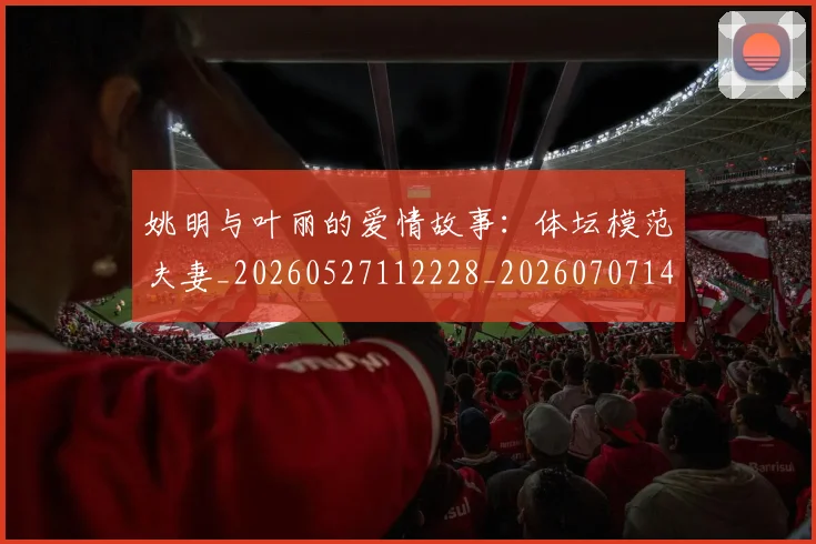 姚明与叶丽的爱情故事:体坛模范夫妻_20260527112228_20260707143001