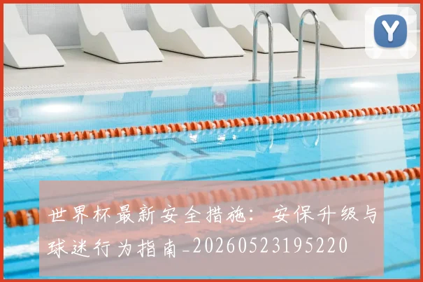 世界杯最新安全措施：安保升级与球迷行为指南_20260523195220