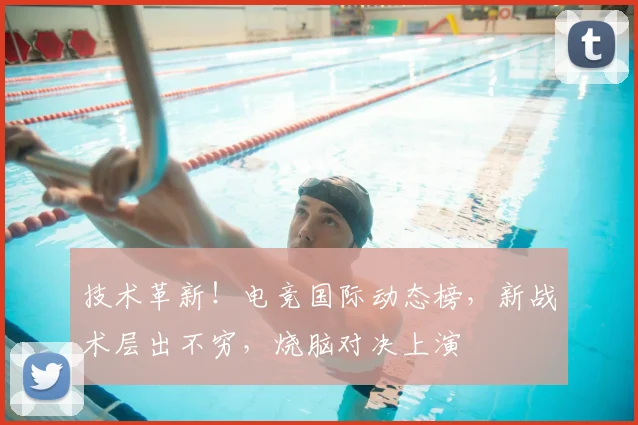 技术革新！电竞国际动态榜，新战术层出不穷，烧脑对决上演