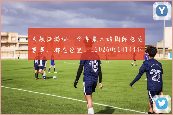 大数据揭秘!今年最火的国际电竞赛事,都在这里!_20260604144440_20260707021228
