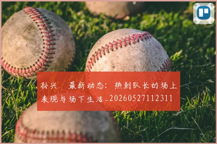 孙兴慜最新动态：热刺队长的场上表现与场下生活_20260527112311