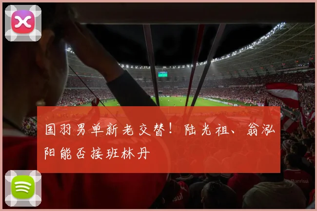 国羽男单新老交替！陆光祖、翁泓阳能否接班林丹