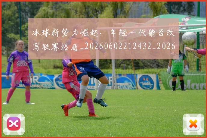 冰球新势力崛起，年轻一代能否改写联赛格局_20260602212432_20260704173000