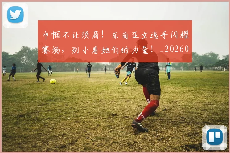 巾帼不让须眉!东南亚女选手闪耀赛场,别小看她们的力量!_20260604221513_20260707151446