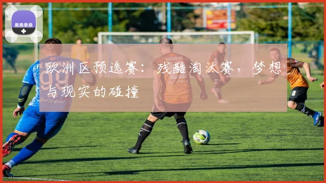 欧洲区预选赛：残酷淘汰赛，梦想与现实的碰撞
