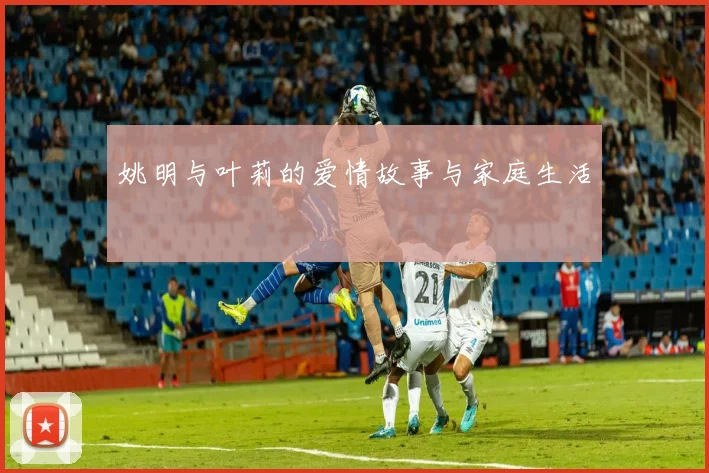 姚明与叶莉的爱情故事与家庭生活