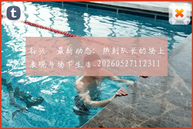 孙兴慜最新动态：热刺队长的场上表现与场下生活_20260527112311