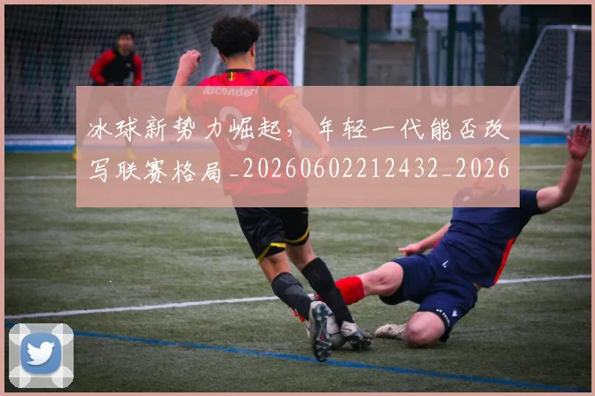 冰球新势力崛起,年轻一代能否改写联赛格局_20260602212432_20260704173000