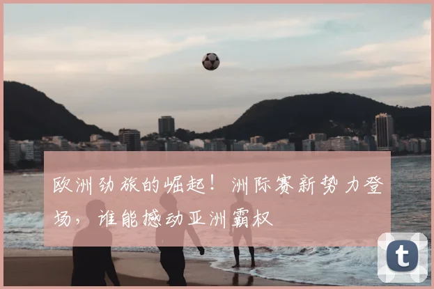 欧洲劲旅的崛起！洲际赛新势力登场，谁能撼动亚洲霸权