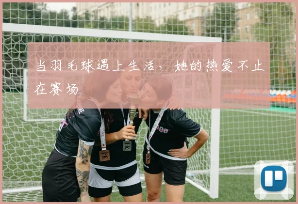 当羽毛球遇上生活，她的热爱不止在赛场